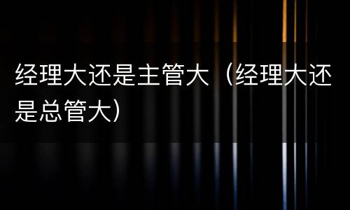 经理大还是主管大（经理大还是总管大）