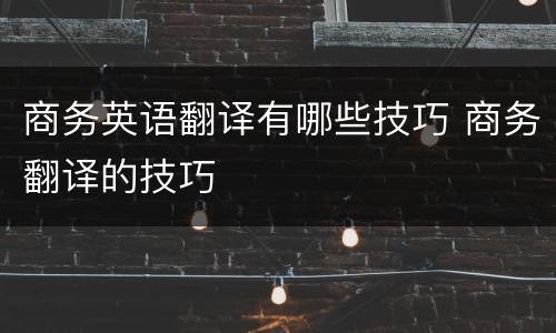 商务英语翻译有哪些技巧 商务翻译的技巧
