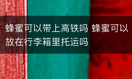 蜂蜜可以带上高铁吗 蜂蜜可以放在行李箱里托运吗