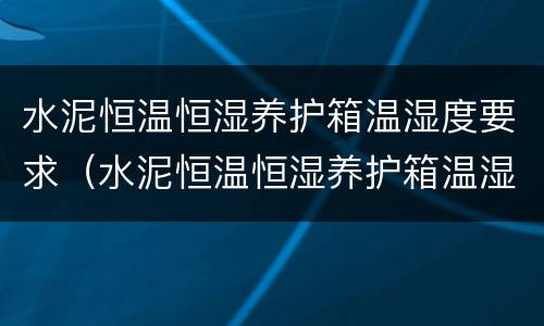 水泥恒温恒湿养护箱温湿度要求（水泥恒温恒湿养护箱温湿度要求多少度）