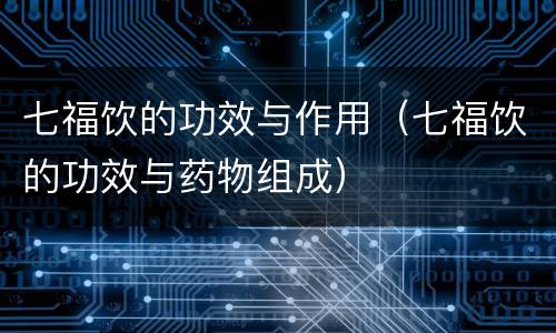 七福饮的功效与作用（七福饮的功效与药物组成）
