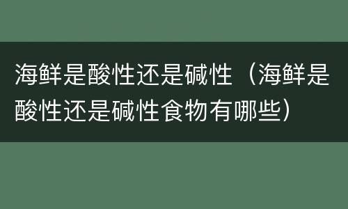 海鲜是酸性还是碱性（海鲜是酸性还是碱性食物有哪些）