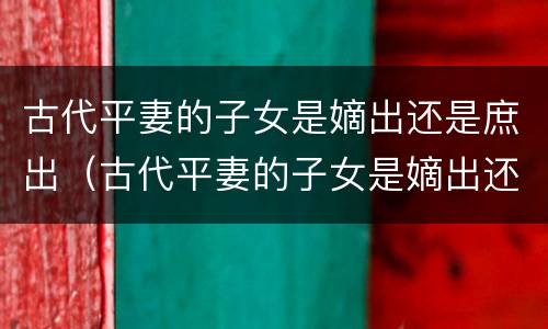 古代平妻的子女是嫡出还是庶出（古代平妻的子女是嫡出还是庶出呢）
