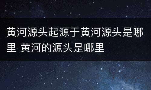 黄河源头起源于黄河源头是哪里 黄河的源头是哪里