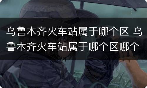 乌鲁木齐火车站属于哪个区 乌鲁木齐火车站属于哪个区哪个街道哪个居委会