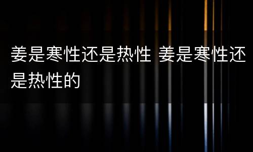 姜是寒性还是热性 姜是寒性还是热性的