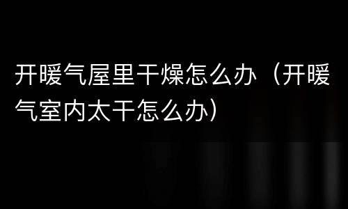 开暖气屋里干燥怎么办（开暖气室内太干怎么办）