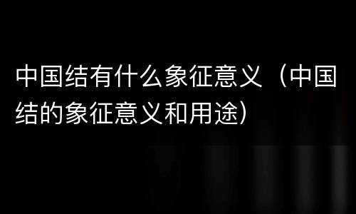 中国结有什么象征意义（中国结的象征意义和用途）