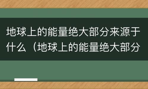 地球上的能量绝大部分来源于什么（地球上的能量绝大部分来源于什么?）