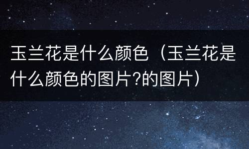玉兰花是什么颜色（玉兰花是什么颜色的图片?的图片）