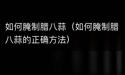 如何腌制腊八蒜（如何腌制腊八蒜的正确方法）