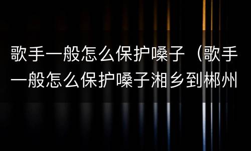 歌手一般怎么保护嗓子（歌手一般怎么保护嗓子湘乡到郴州的汽车）