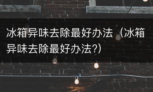 冰箱异味去除最好办法（冰箱异味去除最好办法?）