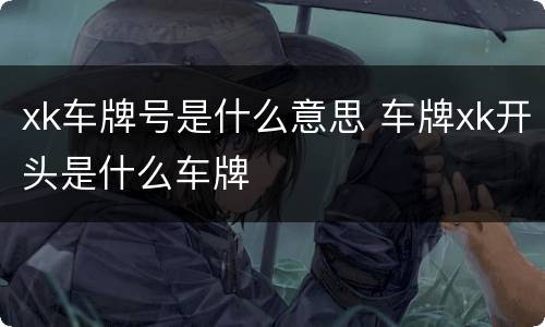 xk车牌号是什么意思 车牌xk开头是什么车牌