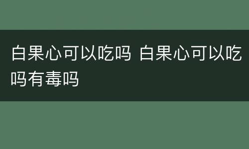 白果心可以吃吗 白果心可以吃吗有毒吗