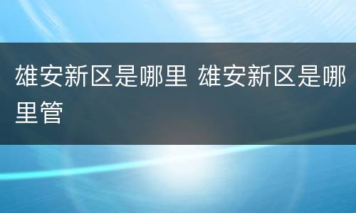 雄安新区是哪里 雄安新区是哪里管
