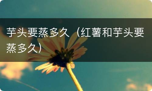 芋头要蒸多久（红薯和芋头要蒸多久）