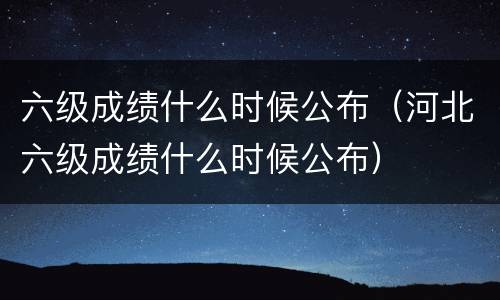 六级成绩什么时候公布（河北六级成绩什么时候公布）