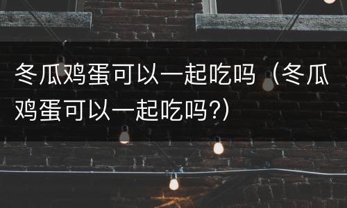 冬瓜鸡蛋可以一起吃吗（冬瓜鸡蛋可以一起吃吗?）