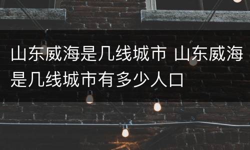 山东威海是几线城市 山东威海是几线城市有多少人口