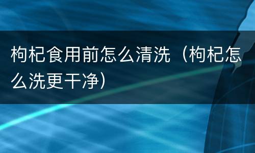 枸杞食用前怎么清洗（枸杞怎么洗更干净）