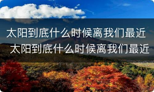 太阳到底什么时候离我们最近 太阳到底什么时候离我们最近什么时候最远