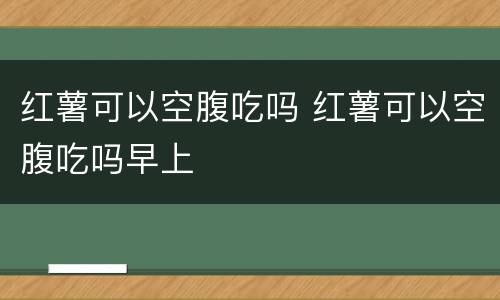 红薯可以空腹吃吗 红薯可以空腹吃吗早上