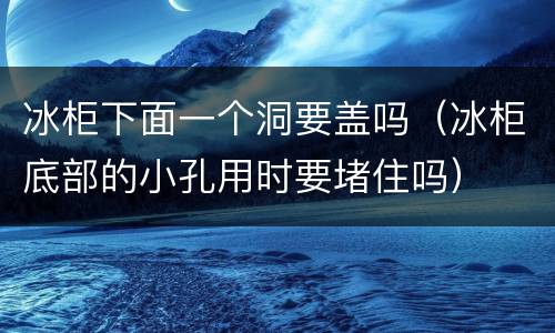 冰柜下面一个洞要盖吗（冰柜底部的小孔用时要堵住吗）