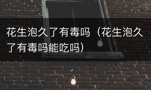 花生泡久了有毒吗（花生泡久了有毒吗能吃吗）