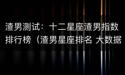 渣男测试：十二星座渣男指数排行榜（渣男星座排名 大数据）