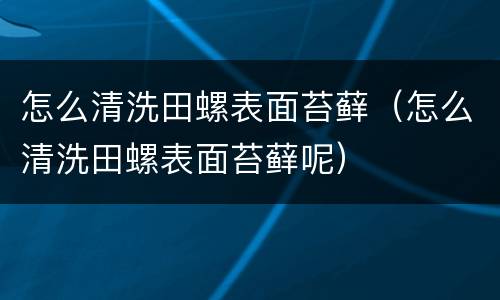怎么清洗田螺表面苔藓（怎么清洗田螺表面苔藓呢）