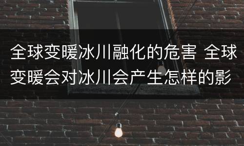 全球变暖冰川融化的危害 全球变暖会对冰川会产生怎样的影响?