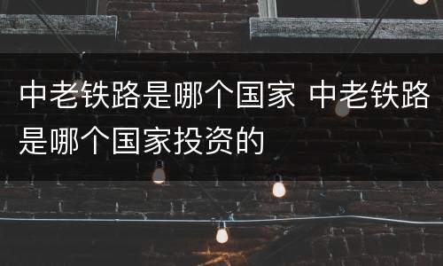 中老铁路是哪个国家 中老铁路是哪个国家投资的