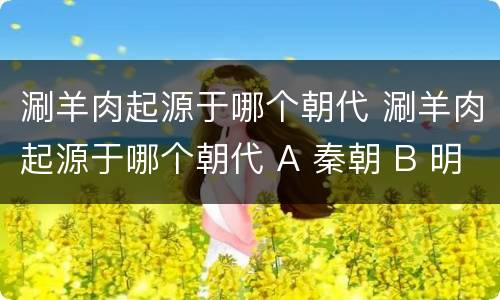 涮羊肉起源于哪个朝代 涮羊肉起源于哪个朝代 A 秦朝 B 明朝 C 唐朝 D 元朝