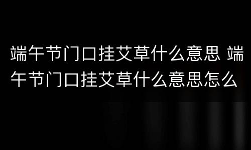 端午节门口挂艾草什么意思 端午节门口挂艾草什么意思怎么放?