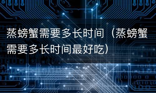 蒸螃蟹需要多长时间（蒸螃蟹需要多长时间最好吃）