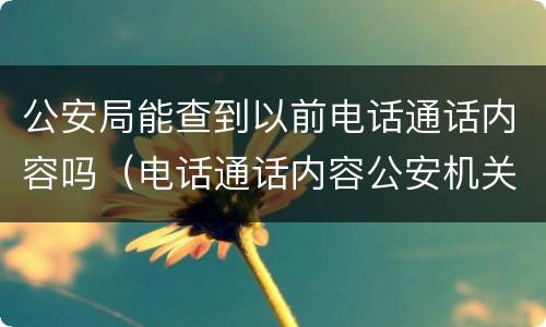 公安局能查到以前电话通话内容吗（电话通话内容公安机关可以查到吗）
