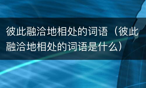 彼此融洽地相处的词语（彼此融洽地相处的词语是什么）