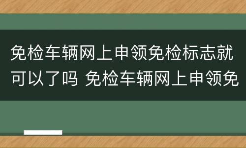 免检车辆网上申领免检标志就可以了吗 免检车辆网上申领免检标志流程