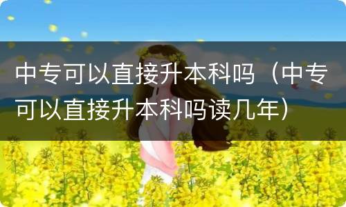 中专可以直接升本科吗（中专可以直接升本科吗读几年）