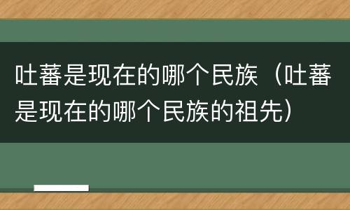 吐蕃是现在的哪个民族（吐蕃是现在的哪个民族的祖先）