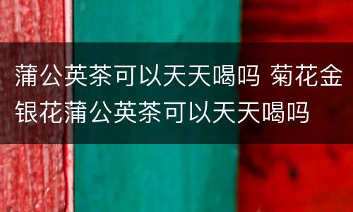 蒲公英茶可以天天喝吗 菊花金银花蒲公英茶可以天天喝吗