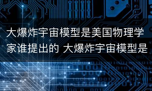 大爆炸宇宙模型是美国物理学家谁提出的 大爆炸宇宙模型是谁提出的