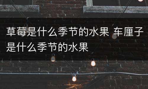 草莓是什么季节的水果 车厘子是什么季节的水果
