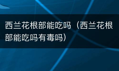西兰花根部能吃吗（西兰花根部能吃吗有毒吗）