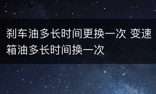 刹车油多长时间更换一次 变速箱油多长时间换一次