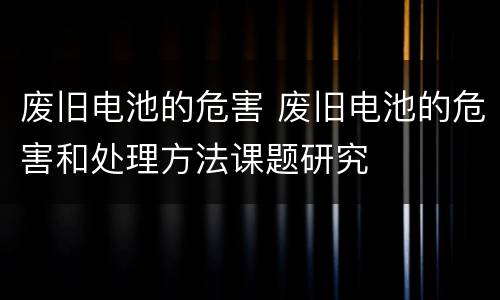废旧电池的危害 废旧电池的危害和处理方法课题研究