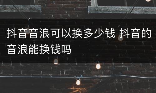 抖音音浪可以换多少钱 抖音的音浪能换钱吗