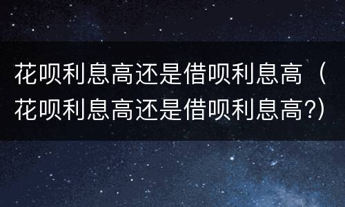 花呗利息高还是借呗利息高（花呗利息高还是借呗利息高?）