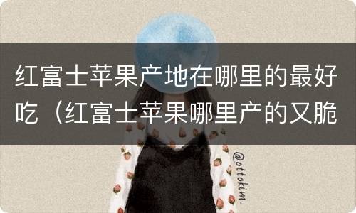 红富士苹果产地在哪里的最好吃（红富士苹果哪里产的又脆又甜）